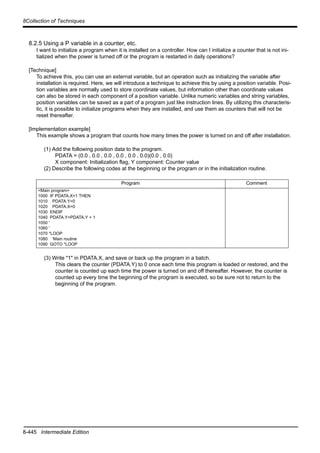 8-445 Intermediate Edition
8Collection of Techniques
8.2.5 Using a P variable in a counter, etc.
I want to initialize a program when it is installed on a controller. How can I initialize a counter that is not ini-
tialized when the power is turned off or the program is restarted in daily operations?
[Technique]
To achieve this, you can use an external variable, but an operation such as initializing the variable after
installation is required. Here, we will introduce a technique to achieve this by using a position variable. Posi-
tion variables are normally used to store coordinate values, but information other than coordinate values
can also be stored in each component of a position variable. Unlike numeric variables and string variables,
position variables can be saved as a part of a program just like instruction lines. By utilizing this characteris-
tic, it is possible to initialize programs when they are installed, and use them as counters that will not be
reset thereafter.
[Implementation example]
This example shows a program that counts how many times the power is turned on and off after installation.
(1) Add the following position data to the program.
PDATA = (0.0 , 0.0 , 0.0 , 0.0 , 0.0 , 0.0)(0.0 , 0.0)
X component: Initialization flag, Y component: Counter value
(2) Describe the following codes at the beginning or the program or in the initialization routine.
(3) Write "1" in PDATA.X, and save or back up the program in a batch.
This clears the counter (PDATA.Y) to 0 once each time this program is loaded or restored, and the
counter is counted up each time the power is turned on and off thereafter. However, the counter is
counted up every time the beginning of the program is executed, so be sure not to return to the
beginning of the program.
Program Comment
<Main program>
1000 IF PDATA.X=1 THEN
1010 PDATA.Y=0
1020 PDATA.X=0
1030 ENDIF
1040 PDATA.Y=PDATA.Y + 1
1050 '
1060 '
1070 *LOOP
1080 'Main routine
1090 GOTO *LOOP
 