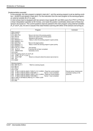 8-447 Intermediate Edition
8Collection of Techniques
[Implementation example]
In this example, the main program is started in task slot 1, and the sensing program is set as starting condi-
tion = ALWAYS and started in task slot 2. For the instruction from the main program to the sensing program,
an external variable (M_01) is used.
A robot whose hand is equipped with two sensors (input signals 901 and 902) scans from PT01 to PT02 by
a linear interpolation operation at 50 mm/sec, and reads the position coordinates where each of these two
sensors are turned on. The current positions read are passed to the main program using external variables
(P_01 and P_02). An error is issued if the robot finishes scanning with either of the sensors not turning on.
Program Comment
<Main program>
1000 M_01=0
1010 MOV PT01 'Move to the front of the sensing position
1020 SPD 50 'Reduce the speed to the sensing speed.
1030 M_01=1 'Request to start sensing.
1040 PRIORITY 1,1 'Status in which the sensing program is given priority
1050 PRIORITY 10,2
1060 MVS PT02 'Move to the target position.
1070 PRIORITY 1,1 'Status in which the sensing program is given priority
1080 PRIORITY 1,2
1090 IF M_01=1 THEN 'End sensing
1100 M_01=0 'if sensing has not been completed.
1110 ERROR 9100 'Generate an error.
1120 ELSE
1130 'Processing using P_01 and P_02
1140 PTMP = (P_01 + P_02) / 2
1150 MVS PTMP 'Move to a mid-point where the sensor was turned on.
1160 HLT
1170 ENDIF
<Sensing program>
1000 WAIT M_01=1 'Wait for a sensing request.
1010 MS1=0
1020 MS2=0
1030 *LOOP
1040 IF MS1=0 AND M_IN(901) THEN P_01=P_CURR(1) 'Read the current position.
1050 IF MS1=0 AND M_IN(901) THEN MS1=1 'Sensor 1 input completed
1060 IF MS2=0 AND M_IN(902) THEN P_02=P_CURR(1) 'Read the current position.
1070 IF MS2=0 AND M_IN(902) THEN MS2=1 'Sensor 1 input completed
1080 IF (MS1=0 OR MS2=0) AND M_01=1 THEN *LOOP
1090 M_01=0
1100 END
Execute sensor checking and
coordinate reading on the
same line.
 