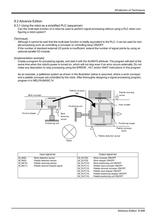 8Collection of Techniques
Advance Edition 8-448
8.3 Advance Edition
8.3.1 Using the robot as a simplified PLC (sequencer)
Can the multi-task function of a robot be used to perform signal processing without using a PLC when con-
figuring a robot system?
[Technique]
Although it cannot be said that the multi-task function is totally equivalent to the PLC, it can be used for sim-
ple processing such as controlling a conveyer or controlling lamp ON/OFF.
If the number of standard external I/O points is insufficient, extend the number of signal points by using an
optional parallel I/O module.
[Implementation example]
Create a program for processing signals, and start it with the ALWAYS attribute. The program will start at the
same time when the robot's power is turned on, which will not stop even if an error occurs externally. Do not
make any description to stop processing using the ERROR , HLT and/or WAIT instructions in this program.
As an example, a palletized system as shown in the illustration below is assumed, where a work conveyer
and a palette conveyer are controlled by the robot. After thoroughly designing a signal processing program,
program it in MELFA-BASIC IV.
Input signal list Output signal list
M_IN(8)
M_IN(9)
M_IN(10)
M_IN(11)
:Work detection sensor
:Palette detection sensor
:Palette removing sensor
:Palette removal request signal
M_OUT(8)
M_OUT(9)
M_OUT(10)
M_OUT(11)
M_OUT(12)
M_OUT(13)
M_OUT(14)
M_OUT(15)
:Work conveyer ON/OFF
:Work stopper ON/OFF
:Work positioning unit ON/OFF
:Palette input conveyer ON/OFF
:Palette removal conveyer ON/OFF
:Palette input stopper ON/OFF
:Palette positioning stopper ON/OFF
:Palette positioning unit ON/OFF
Work conveyer
Control stopper Work
detection
sensor
Positioning unit
Positioning unit
Palette conveyer
(IN)
Palette conveyer
(OUT)
Palette detection sensor
Positioning stoppe
Palette removing
sensor
Input stopper
Robot
 