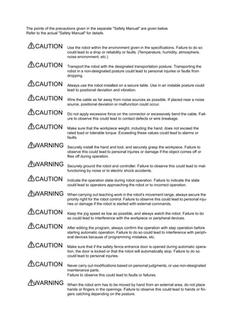 The points of the precautions given in the separate "Safety Manual" are given below.
Refer to the actual "Safety Manual" for details.
Use the robot within the environment given in the specifications. Failure to do so
could lead to a drop or reliability or faults. (Temperature, humidity, atmosphere,
noise environment, etc.)
Transport the robot with the designated transportation posture. Transporting the
robot in a non-designated posture could lead to personal injuries or faults from
dropping.
Always use the robot installed on a secure table. Use in an instable posture could
lead to positional deviation and vibration.
Wire the cable as far away from noise sources as possible. If placed near a noise
source, positional deviation or malfunction could occur.
Do not apply excessive force on the connector or excessively bend the cable. Fail-
ure to observe this could lead to contact defects or wire breakage.
Make sure that the workpiece weight, including the hand, does not exceed the
rated load or tolerable torque. Exceeding these values could lead to alarms or
faults.
Securely install the hand and tool, and securely grasp the workpiece. Failure to
observe this could lead to personal injuries or damage if the object comes off or
flies off during operation.
Securely ground the robot and controller. Failure to observe this could lead to mal-
functioning by noise or to electric shock accidents.
Indicate the operation state during robot operation. Failure to indicate the state
could lead to operators approaching the robot or to incorrect operation.
When carrying out teaching work in the robot's movement range, always secure the
priority right for the robot control. Failure to observe this could lead to personal inju-
ries or damage if the robot is started with external commands.
Keep the jog speed as low as possible, and always watch the robot. Failure to do
so could lead to interference with the workpiece or peripheral devices.
After editing the program, always confirm the operation with step operation before
starting automatic operation. Failure to do so could lead to interference with periph-
eral devices because of programming mistakes, etc.
Make sure that if the safety fence entrance door is opened during automatic opera-
tion, the door is locked or that the robot will automatically stop. Failure to do so
could lead to personal injuries.
Never carry out modifications based on personal judgments, or use non-designated
maintenance parts.
Failure to observe this could lead to faults or failures.
When the robot arm has to be moved by hand from an external area, do not place
hands or fingers in the openings. Failure to observe this could lead to hands or fin-
gers catching depending on the posture.
CAUTION
CAUTION
CAUTION
CAUTION
CAUTION
CAUTION
WARNING
WARNING
CAUTION
WARNING
CAUTION
CAUTION
CAUTION
CAUTION
WARNING
 