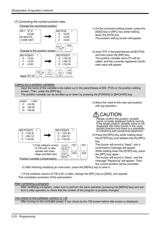 3-33 Programming
3Explanation of operation methods
(7) Correcting the current position data
1) On the command editing screen, press the
[ADD] key or [RPL] key while holding
down the [POS] key.
The position editing screen will appear.
2) Input "P3" in the parentheses at MO.POS,
and then press the [INP] key.
The position variable name P3 will be
called, and the currently registered coordi-
nate value will appear.
3) Move the robot to the new wait position
with jog operation.
4) Press the [RPL] key while holding down
the [STEP] key, and release only the [RPL]
key.
The buzzer will sound a "beep", and a
confirmation message will appear.
While holding down the [STEP] key, press
the [RPL] key again.
The buzzer will sound a "beep", and the
message "Replacing" will appear. Then,
the current position will be corrected.
5) After finishing modifying an instruction, press the [MENU] key to save it.
*) If the software version of T/B is B1 or later, change the [RPL] key to [ADD], and operate.
This completes correction of the wait position.
Change the movement position
PR:1 ST:8
LN:80
80 MVS P3
CODE EDIT
MO.POS( )
X: +0.00
Y: +0.00
Z: +0.00
Change to the position screen
+
MO.POS(P3 )
X: +0.00
Y: +0.00
Z: +0.00
MO.POS(P3 )
X: +132.30
Y: +354.10
Z: +132.00
ADD
POS
CHAR
+
Input "P","3"
-X
(J1)
SPACEPQR
POS
CHAR
INP
EXE-
-Z
(J3)
3 JKL
-
Calling out a position variablec
Input the name of the variable to be called out in the parentheses at MO. POS on the position editing
screen. Then, press the [INP] key.
The position variable can be scrolled up or down by pressing the [FORWD] or [BACKWD] key.
JOINT LOW
J1 +34.50
J2 +20.00
J3 +80.00
Position variable compensation
MO.POS(P3 )
X: +132.30
Y: +354.10
Z: +132.00
MO.POS(P3 )
X: +132.30
Y: -284.10
Z: +132.00
+ .
RPLSTEP
MOVE
RPL
.+
ADD ADDSTEP
MOVE
*) If the software version
of T/B is B1 or later,
operate with lower
stage specified keys.
CAUTION
Please confirm the position variable
name currently displayed before moving.
If the target position variable name is not
displayed, the robot moves in the unex-
pected direction and there is a possibility
of interfering with peripheral equipment.
After correcting a program
After modifying a program, make sure to perform the save operation (pressing the [MENU] key) and per-
form a step operation to check that the content of the program is properly changed.
The check of the software version of T/B
After turning on the controller power, it can check by the T/B screen before title screen is displayed.
 