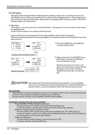 3-37 Debugging
3Explanation of operation methods
3.6 Debugging
Debugging refers to testing that the created program operates correctly, and to correcting an errors if an
abnormality is found. These can be carried out by using the T/B's debugging function. The debugging func-
tions that can be used are shown below. Always carry out debugging after creating a program, and confirm
that the program runs without error.
(1) Step feed
The program is run one line at a time in the feed direction. The program is run in line order from the head or
the designated line.
Confirm that the program runs correctly with this process.
Using the T/B execute the program line by line (step operation), and confirm the operation.
Perform the following operations while pressing lightly on the deadman switch of the T/B after the servo has
been turned on.
1) Press the [COND] key, and display the
command editing screen.
2) While holding down the [FORWD] key or
[STEP] key, hold down the [EXE] key.
The robot will start moving.
When the execution of one line is com-
pleted, the robot will stop, and the next line
will appear on the screen. If [EXE] is
released during this step, the robot will
stop.
Take special care to the robot movements during operation. If any abnormality
occurs, such as interference with the peripheral devices, release the [EXE] key or
deadman switch, or press the deadman switch with force and stop the robot.
MO.POS(P1 )
X: +132.30
Y: +354.10
Z: +132.00
PR:1 ST:1
LN:10
10 MOV P1
CODE EDIT
Change to the command screen
PR:1 ST:1
LN:10
10 MOV P1
CODE EDIT
Execute step feed
+
PR:1 ST:2
LN:20
20 MOV P2
CODE EDIT
COND
INP
EXE
+
FORWD
STEP
MOVE.
CAUTION
Step operation
"Step operation" executes the program line by line. The operation speed is slow, and the robot stops after
each line, so the program and operation position can be confirmed.
During execution, the lamp on the controller's [START] switch will light.
Immediately stopping the robot during operation
*Press the [EMG. STOP] (emergency stop) switch.
The servo will turn OFF, and the moving robot will immediately stop.
To resume operation, reset the error, turn the servo ON, and start step operation.
*Release or forcibly press the "deadman" switch.
The servo will turn OFF, and the moving robot will immediately stop. Error 2000 will occur.
To resume operation, reset the error, lightly press the [Deadman] switch, press the [SVO ON] key to
turn ON the servo, and then start step operation.
*Release the [EXE] key.
The step execution will be stopped. The servo will not turn OFF.
To resume operation, press the [EXE] key.
 