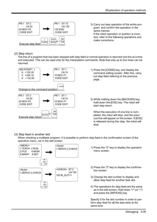 3Explanation of operation methods
Debugging 3-38
3) Carry out step operation of the entire pro-
gram, and confirm the operation in the
same manner.
If the robot operation or position is incor-
rect, refer to the following operations and
make corrections.
(2) Step return
The line of a program that has been stopped with step feed or normal operation is returned one line at a time
and executed. This can be used only for the interpolation commands. Note that only up to four lines can be
returned.
1) Press the [COND] key, and display the
command editing screen. After this, carry
out step feed referring to the previous
page.
2) While holding down the [BACKWD] key,
hold down the [EXE] key. The robot will
start step return.
When the execution of one line is com-
pleted, the robot will stop, and the previ-
ous line will appear on the screen. If [EXE]
is released during this step, the robot will
stop.
(3) Step feed in another slot
When checking a multitask program, it is possible to perform step feed in the confirmation screen of the
operation menu, not in the edit screen.
1) Press the "2" key to display the operation
menu screen.
2) Press the "2" key to display the confirma-
tion screen.
3) Change the slot number to display and
allow step feed for another task slot.
4) The operations for step feed are the same
as in the edit screen. Hold down "+" (or "-")
and press the [INP/EXE] key.
Specify 0 for the slot number in order to per-
form step feed for all the task slots at the
same time.
PR:1 ST:2
LN:20
20 MOV P2
CODE EDIT
PR:1 ST:13
LN:130
130 END
CODE EDIT
Execute step feed
+
INP
EXE
+
FORWD
STEP
MOVE
MO.POS(P1 )
X: +132.30
Y: +354.10
Z: +132.00
PR:1 ST:2
LN:20
20 MOV P2
CODE EDIT
Change to the command position
PR:1 ST:1
LN:10
10 MOV P1
CODE EDIT
Execute step return
+
PR:1 ST:1
LN:10
10 MOV P1
CODE EDIT
COND
INP
EXE
-
BACKWD
-A
(J4)
2 GHI
<CHECK> ST:2
LN:100
100 M_OUT=1
-B
(J5)
2 DEF
<MENU>
1.TEACH 2.RUN
3.FILE 4.MONI
5.MAINT 6.SET
<RUN>
1.SERVO 2.CHECK
<RUN>
1.SERVO 2.CHECK
 