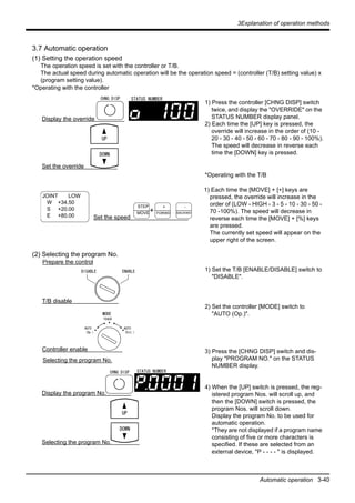3Explanation of operation methods
Automatic operation 3-40
3.7 Automatic operation
(1) Setting the operation speed
The operation speed is set with the controller or T/B.
The actual speed during automatic operation will be the operation speed = (controller (T/B) setting value) x
(program setting value).
*Operating with the controller
1) Press the controller [CHNG DISP] switch
twice, and display the "OVERRIDE" on the
STATUS NUMBER display panel.
2) Each time the [UP] key is pressed, the
override will increase in the order of (10 -
20 - 30 - 40 - 50 - 60 - 70 - 80 - 90 - 100%).
The speed will decrease in reverse each
time the [DOWN] key is pressed.
*Operating with the T/B
1) Each time the [MOVE] + [+] keys are
pressed, the override will increase in the
order of (LOW - HIGH - 3 - 5 - 10 - 30 - 50 -
70 -100%). The speed will decrease in
reverse each time the [MOVE] + [%] keys
are pressed.
The currently set speed will appear on the
upper right of the screen.
(2) Selecting the program No.
1) Set the T/B [ENABLE/DISABLE] switch to
"DISABLE".
2) Set the controller [MODE] switch to
"AUTO (Op.)".
3) Press the [CHNG DISP] switch and dis-
play "PROGRAM NO." on the STATUS
NUMBER display.
4) When the [UP] switch is pressed, the reg-
istered program Nos. will scroll up, and
then the [DOWN] switch is pressed, the
program Nos. will scroll down.
Display the program No. to be used for
automatic operation.
*They are not displayed if a program name
consisting of five or more characters is
specified. If these are selected from an
external device, "P - - - - " is displayed.
CHNG DISP STATUS NUMBER
Display the override
UP
DOWN
Set the override
JOINT LOW
W +34.50
S +20.00
E +80.00 Set the speed
+
STEP
MOVE
+
FORWD
-
BACKWD
UP
DOWN
CHNG DISP
DISABLE ENABLE
STATUS NUMBER
Display the program No.
Selecting the program No.
TEACH
AUTO
(Ext.)
AUTO
(Op.)
MODE
Prepare the control
T/B disable
Controller enable
Selecting the program No.
 