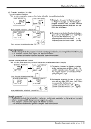 3Explanation of operation methods
Operating the program control screen 3-48
(2) Program protection function
*Program protection function
This function protects the program from being deleted or changed inadvertently.
1) Display the "program list display" explained
on the previous page, and then display the
program protection state. Move the cursor to
the program targeted for protection with the
[RPL] and [ADD] keys.
2) The program protection function for that pro-
gram will turn ON or OFF when the [INP] key
is pressed after the following key:
Program protection function ON ... [1] key
Program protection function OFF ... [0] key
*Position variable protection function
This function protects the program from inadvertent variable deletion and changing.
1) Display the "program list display" explained
on the previous page, and then display the
variable protection state. Move the cursor to
the program targeted for protection with the
[RPL] and [ADD] keys.
2) The variable protection function for that pro-
gram will turn ON or OFF when the [INP] key
is pressed after the following key:
Variable protection function ON ... [1] key
Variable protection function OFF ... [0] key
<DIR> PROTECT
1 OFF( )
2 OFF(0)
0:OFF 1:ON
Turn program protection function ON
<DIR> PROTECT
1 OFF(0)
2 OFF(0)
0:OFF 1:ON
Turn program protection function ON
<DIR> PROTECT
1 OFF(0)
2 OFF( )
0:OFF 1:ON
RPL
-B
(J5)
1 DEF
INP
EXE
<DIR> PROTECT
1 OFF(0)
2 ON(1)
0:OFF 1:ON
-
Program protection
This function protects the program from inadvertent program deletion, renaming and command changing.
*The protection function is not copied with the copy operation.
*The protected information is ignored during the initialization process.
<DIR>POS.PROTECT
1 OFF( )
2 OFF(0)
0:OFF 1:ON
Turn program protection function ON
<DIR>POS.PROTECT
1 OFF(0)
2 OFF(0)
0:OFF 1:ON
Turn position data protection function ON
<DIR>POS.PROTECT
1 OFF(0)
2 OFF( )
0:OFF 1:ON
RPL
-B
(J5)
1 DEF
INP
EXE
<DIR>POS.PROTECT
1 OFF(0)
2 ON(1)
0:OFF 1:ON
-
Variable protectionÅûÅüÅû
This function protects the variable from inadvertent position data registration or changing, and from sub-
stitution to each variable during incorrect program execution.
ÅEThe protection function is not copied with the copy operation.
ÅEThe protected information is ignored during the initialization process.
Variable protection
This function protects the variable from inadvertent position data registration or changing, and from sub-
stitution to each variable during incorrect program execution.
*The protection function is not copied with the copy operation.
*The protected information is ignored during the initialization process.
 