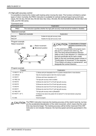 4-71 MELFA-BASIC IV functions
4MELFA-BASIC IV
(7) High path accuracy control
It is possible to improve the motion path tracking when moving the robot. This function is limited to certain
types of robot. Currently, the PREC instruction is available for vertical multi-joint type 5-axis and 6-axis
robots, RV-1A/ 2AJ, RV-2A/ 3AJ, RV-4A/ 5AJ/ 3AL/ 4AJL, RV-20A, RV-3S/ 3SJ/3SB/3SJB, RV-6S/ 6SL/12S/
12SL and RV-18S series.
*Command word
*Statement example
*Program example
•Program example
The PREC instruction improves the tracking accuracy of the robot's hand tip, but low-
ers the acceleration/deceleration of the robot movement, which means that the cycle
time may become longer. The tracking accuracy will be further improved if the CNT
instruction is not included. However, the hand tip speed cannot be guaranteed in this
case.
Command word Explanation
PREC This instruction specifies whether the high path accuracy mode should be enabled or disabled.
Statement example Explanation
PRECON .......................................................................... Enables the high path accuracy mode.
PRECOFF ........................................................................ Disables the high path accuracy mode.
Program Explanation
10 MOV P1, -50 *1) ' (1) Moves with joint interpolation from P1 to position retracted 50mm in hand direction.
20 OVRD 50 ' Sets the movement speed to half of the maximum speed.
30 MVS P1 ' (2) Moves with linear interpolation to P1.
40 PREC ON ' The high path accuracy mode is enabled.
50 MVS P2 ' (3) Moves the robot from P1 to P2 with high path accuracy.
60 MVS P3 ' (4) Moves the robot from P2 to P3 with high path accuracy.
70 MVS P4 ' (5) Moves the robot from P3 to P4 with high path accuracy.
80 MVS P1 ' (6) Moves the robot from P4 to P1 with high path accuracy.
90 PREC OFF ' The high path accuracy mode is ÇÑisableÇÑ.
100 MVS P1, -50 *1) ' (7) Returns the robot to the position 50 mm behind P1 in the hand direction using linear
interpolation.
110 END ' Ends the program.
P1 P2
P3P4
(1)
(2)
(3)
(4)
(5)
(6)
(7)
:Movement position
:Robot movement
Hand
*1) Specification of forward/
backward movement of the
hand
*1) The statement examples and program exam-
ples are for a vertical 6-axis robot (e.g., RV-
20A).The hand advance/retrace direction
relies on the Z axis direction (+/- direction) of
the tool coordinate set for each model.
Refer to the tool coordinate system shown in
"Confirmation of movement" in the separate
"From Robot unit setup to maintenance", and
designate the correct direction.
CAUTIONRobot movement
CAUTION
 