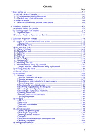 Contents
i
Page
1 Before starting use .......................................................................................................................... 1-1
1.1 Using the instruction manuals ................................................................................................... 1-1
1.1.1 The details of each instruction manuals ............................................................................. 1-1
1.1.2 Symbols used in instruction manual ................................................................................... 1-2
1.2 Safety Precautions .................................................................................................................... 1-3
1.2.1 Precautions given in the separate Safety Manual .............................................................. 1-4
2 Explanation of functions .................................................................................................................. 2-5
2.1 Operation panel (O/P) functions ............................................................................................... 2-5
2.2 Teaching pendant (T/B) functions ............................................................................................. 2-7
2.2.1 Operation rights ................................................................................................................ 2-10
2.3 Functions Related to Movement and Control .......................................................................... 2-11
3 Explanation of operation methods ................................................................................................ 3-13
3.1 Operation of the teaching pendant menu screens .................................................................. 3-13
(1) Screen tree ..................................................................................................................... 3-13
(2) Selecting a menu ............................................................................................................ 3-14
3.2 Jog Feed (Overview) ............................................................................................................... 3-15
3.2.1 Types of jog feed .............................................................................................................. 3-15
3.2.2 Speed of jog feed .............................................................................................................. 3-16
3.2.3 JOINT jog .......................................................................................................................... 3-16
3.2.4 TOOL jog .......................................................................................................................... 3-17
3.2.5 XYZ jog ............................................................................................................................. 3-17
3.2.6 3-axis XYZ jog .................................................................................................................. 3-18
3.2.7 CYLNDER jog ................................................................................................................... 3-18
3.2.8 Switching Tool Data .......................................................................................................... 3-19
3.2.9 Impact Detection during Jog Operation ............................................................................ 3-21
(1) Impact Detection Level Adjustment during Jog Operation ............................................. 3-22
3.3 Opening/Closing the Hands .................................................................................................... 3-23
3.4 Aligning the Hand .................................................................................................................... 3-24
3.5 Programming .......................................................................................................................... 3-26
3.5.1 Creating a program ........................................................................................................... 3-26
(1) Opening the program edit screen ................................................................................... 3-26
(2) Creating a program ........................................................................................................ 3-27
(3) Completion of program creation and saving programs .................................................. 3-28
(4) Correcting a program ..................................................................................................... 3-29
(5) Registering the current position data .............................................................................. 3-31
(6) Confirming the position data (Position jump ) ................................................................. 3-32
(7) Correcting the current position data ............................................................................... 3-33
(8) Correcting the MDI (Manual Data Input) ........................................................................ 3-34
(9) Deleting position data ..................................................................................................... 3-35
(10) Display on the position edit screen ............................................................................... 3-36
(11) Saving the program ...................................................................................................... 3-36
3.6 Debugging ............................................................................................................................... 3-37
(1) Step feed ........................................................................................................................ 3-37
(2) Step return ...................................................................................................................... 3-38
(3) Step feed in another slot ................................................................................................ 3-38
(4) Step jump ....................................................................................................................... 3-39
3.7 Automatic operation ................................................................................................................ 3-40
(1) Setting the operation speed ........................................................................................... 3-40
(2) Selecting the program No. .............................................................................................. 3-40
(3) Starting automatic operation .......................................................................................... 3-41
(4) Stopping ......................................................................................................................... 3-41
(5) Resuming automatic operation from stopped state ........................................................ 3-41
(6) Resetting the program .................................................................................................... 3-43
3.8 Turning the servo ON/OFF ..................................................................................................... 3-44
 