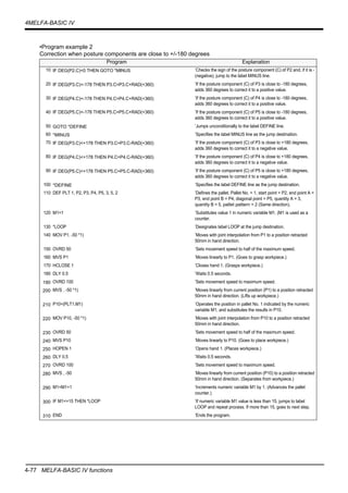 4-77 MELFA-BASIC IV functions
4MELFA-BASIC IV
•Program example 2
Correction when posture components are close to +/-180 degrees
Program Explanation
10 IF DEG(P2.C)<0 THEN GOTO *MINUS ’Checks the sign of the posture component (C) of P2 and, if it is -
(negative), jump to the label MINUS line.
20 IF DEG(P3.C)<-178 THEN P3.C=P3.C+RAD(+360) ’If the posture component (C) of P3 is close to -180 degrees,
adds 360 degrees to correct it to a positive value.
30 IF DEG(P4.C)<-178 THEN P4.C=P4.C+RAD(+360) ’If the posture component (C) of P4 is close to -180 degrees,
adds 360 degrees to correct it to a positive value.
40 IF DEG(P5.C)<-178 THEN P5.C=P5.C+RAD(+360) ’If the posture component (C) of P5 is close to -180 degrees,
adds 360 degrees to correct it to a positive value.
50 GOTO *DEFINE ’Jumps unconditionally to the label DEFINE line.
60 *MINUS ’Specifies the label MINUS line as the jump destination.
70 IF DEG(P3.C)<+178 THEN P3.C=P3.C-RAD(+360) ’If the posture component (C) of P3 is close to +180 degrees,
adds 360 degrees to correct it to a negative value.
80 IF DEG(P4.C)<+178 THEN P4.C=P4.C-RAD(+360) ’If the posture component (C) of P4 is close to +180 degrees,
adds 360 degrees to correct it to a negative value.
90 IF DEG(P5.C)<+178 THEN P5.C=P5.C-RAD(+360) ’If the posture component (C) of P5 is close to +180 degrees,
adds 360 degrees to correct it to a negative value.
100 *DEFINE ’Specifies the label DEFINE line as the jump destination.
110 DEF PLT 1, P2, P3, P4, P5, 3, 5, 2 ’Defines the pallet. Pallet No. = 1, start point = P2, end point A =
P3, end point B = P4, diagonal point = P5, quantity A = 3,
quantity B = 5, pallet pattern = 2 (Same direction).
120 M1=1 ’Substitutes value 1 in numeric variable M1. (M1 is used as a
counter.
130 *LOOP ’Designates label LOOP at the jump destination.
140 MOV P1, -50 *1) ’Moves with joint interpolation from P1 to a position retracted
50mm in hand direction.
150 OVRD 50 ’Sets movement speed to half of the maximum speed.
160 MVS P1 ’Moves linearly to P1. (Goes to grasp workpiece.)
170 HCLOSE 1 ’Closes hand 1. (Grasps workpiece.)
180 DLY 0.5 ’Waits 0.5 seconds.
190 OVRD 100 ’Sets movement speed to maximum speed.
200 MVS , -50 *1) ’Moves linearly from current position (P1) to a position retracted
50mm in hand direction. (Lifts up workpiece.)
210 P10=(PLT1,M1) ’Operates the position in pallet No. 1 indicated by the numeric
variable M1, and substitutes the results in P10.
220 MOV P10, -50 *1) ’Moves with joint interpolation from P10 to a position retracted
50mm in hand direction.
230 OVRD 50 ’Sets movement speed to half of the maximum speed.
240 MVS P10 ’Moves linearly to P10. (Goes to place workpiece.)
250 HOPEN 1 ’Opens hand 1. (Places workpiece.)
260 DLY 0.5 ’Waits 0.5 seconds.
270 OVRD 100 ’Sets movement speed to maximum speed.
280 MVS , -50 ’Moves linearly from current position (P10) to a position retracted
50mm in hand direction. (Separates from workpiece.)
290 M1=M1+1 ’Increments numeric variable M1 by 1. (Advances the pallet
counter.)
300 IF M1<=15 THEN *LOOP ’If numeric variable M1 value is less than 15, jumps to label
LOOP and repeat process. If more than 15, goes to next step.
310 END ’Ends the program.
 