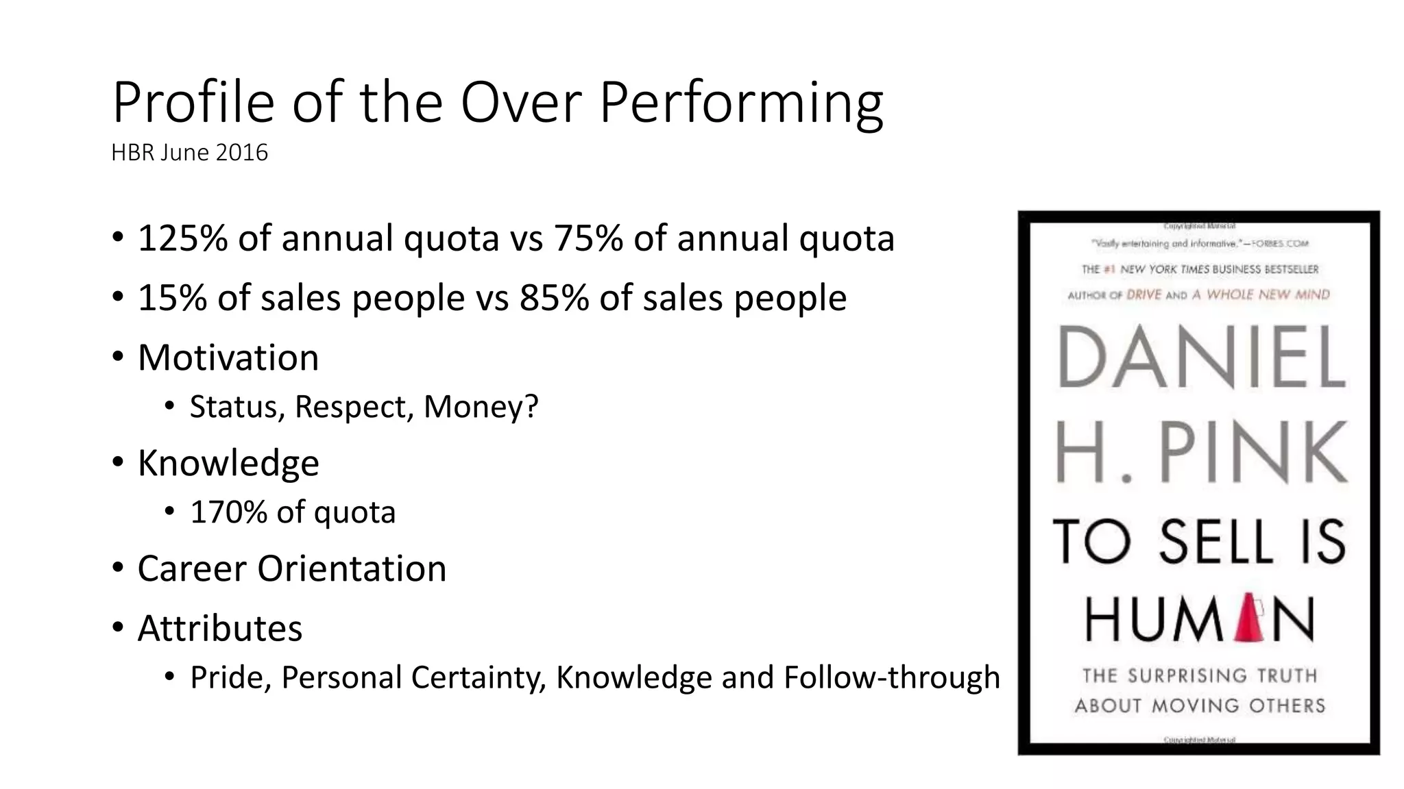 Profile of the Over Performing
HBR June 2016
• 125% of annual quota vs 75% of annual quota
• 15% of sales people vs 85% of sales people
• Motivation
• Status, Respect, Money?
• Knowledge
• 170% of quota
• Career Orientation
• Attributes
• Pride, Personal Certainty, Knowledge and Follow-through
 