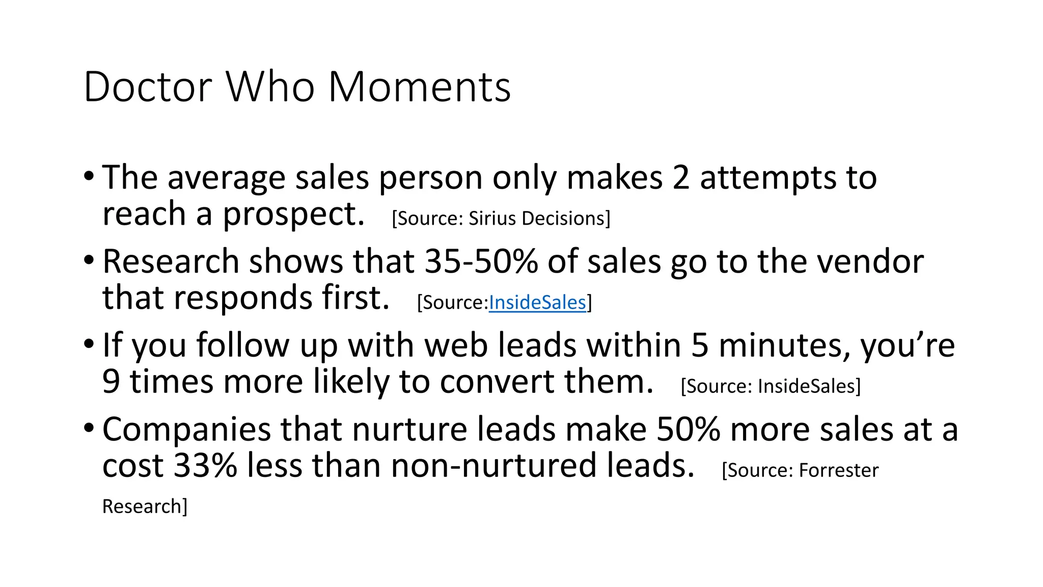 Doctor Who Moments
• The average sales person only makes 2 attempts to
reach a prospect. [Source: Sirius Decisions]
• Research shows that 35-50% of sales go to the vendor
that responds first. [Source:InsideSales]
• If you follow up with web leads within 5 minutes, you’re
9 times more likely to convert them. [Source: InsideSales]
• Companies that nurture leads make 50% more sales at a
cost 33% less than non-nurtured leads. [Source: Forrester
Research]
 