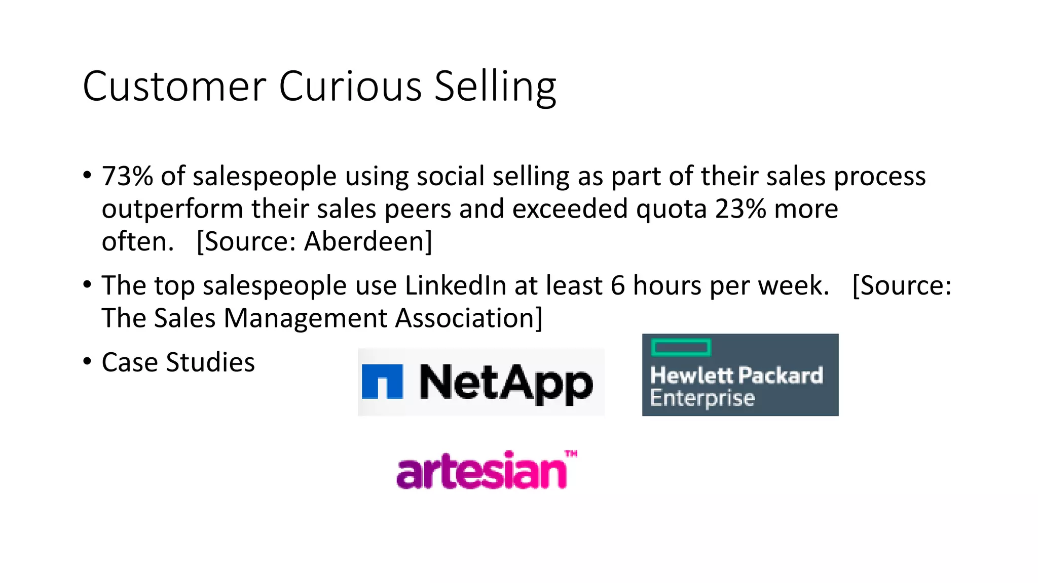 Customer Curious Selling
• 73% of salespeople using social selling as part of their sales process
outperform their sales peers and exceeded quota 23% more
often. [Source: Aberdeen]
• The top salespeople use LinkedIn at least 6 hours per week. [Source:
The Sales Management Association]
• Case Studies
 