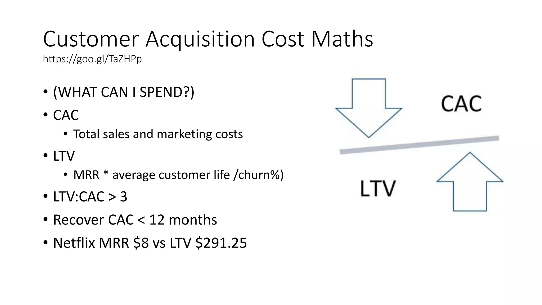 Customer Acquisition Cost Maths
https://goo.gl/TaZHPp
• (WHAT CAN I SPEND?)
• CAC
• Total sales and marketing costs
• LTV
• MRR * average customer life /churn%)
• LTV:CAC > 3
• Recover CAC < 12 months
• Netflix MRR $8 vs LTV $291.25
 