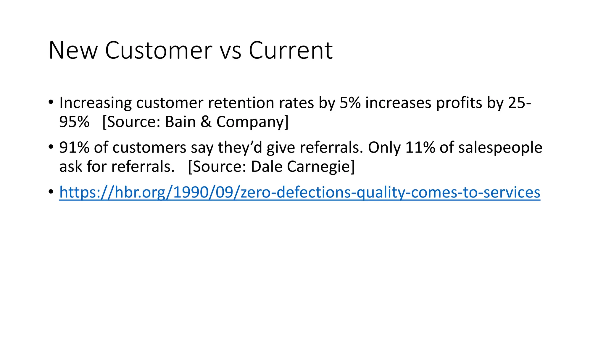 New Customer vs Current
• Increasing customer retention rates by 5% increases profits by 25-
95% [Source: Bain & Company]
• 91% of customers say they’d give referrals. Only 11% of salespeople
ask for referrals. [Source: Dale Carnegie]
• https://hbr.org/1990/09/zero-defections-quality-comes-to-services
 