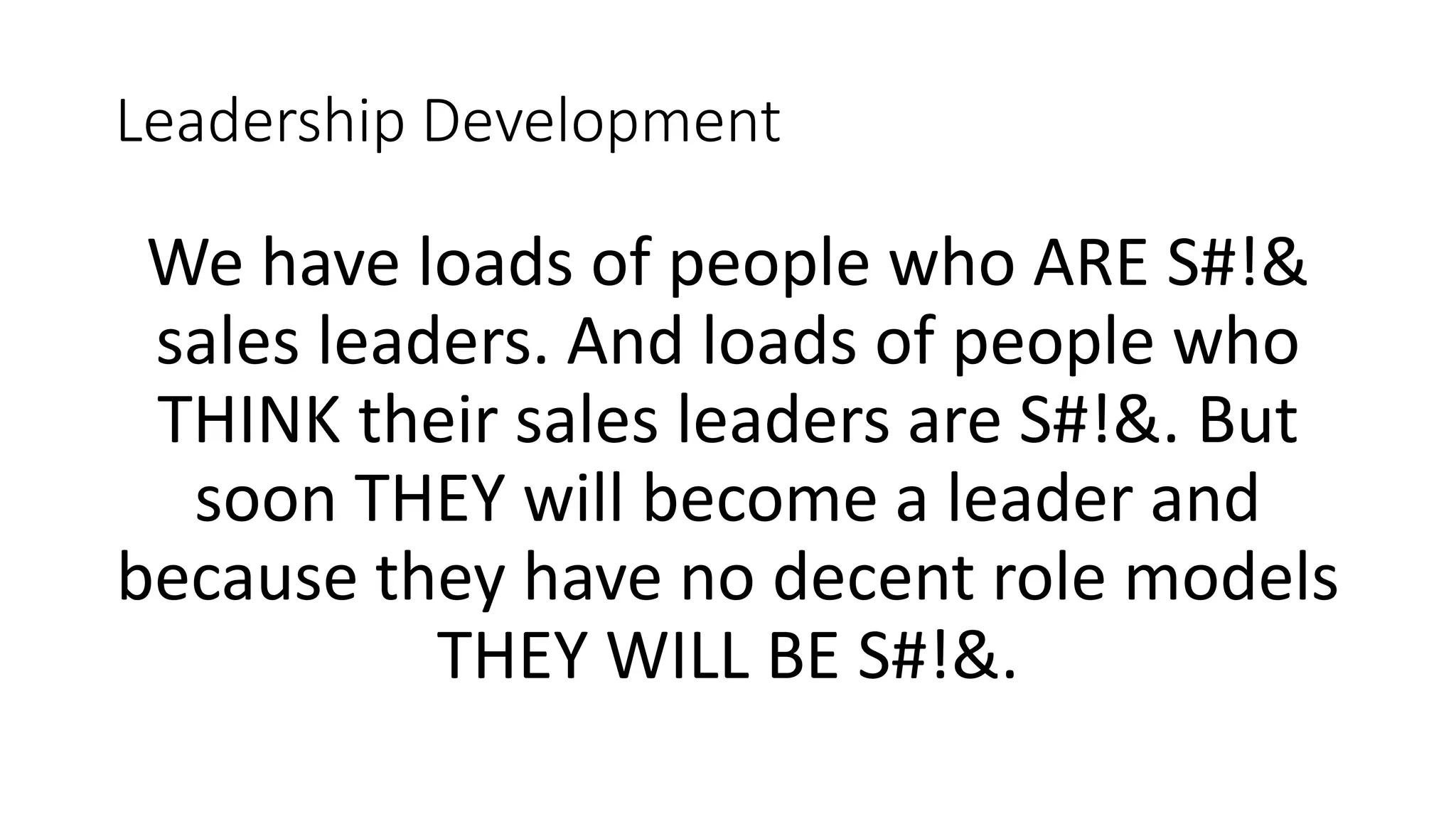 Leadership Development
We have loads of people who ARE S#!&
sales leaders. And loads of people who
THINK their sales leaders are S#!&. But
soon THEY will become a leader and
because they have no decent role models
THEY WILL BE S#!&.
 