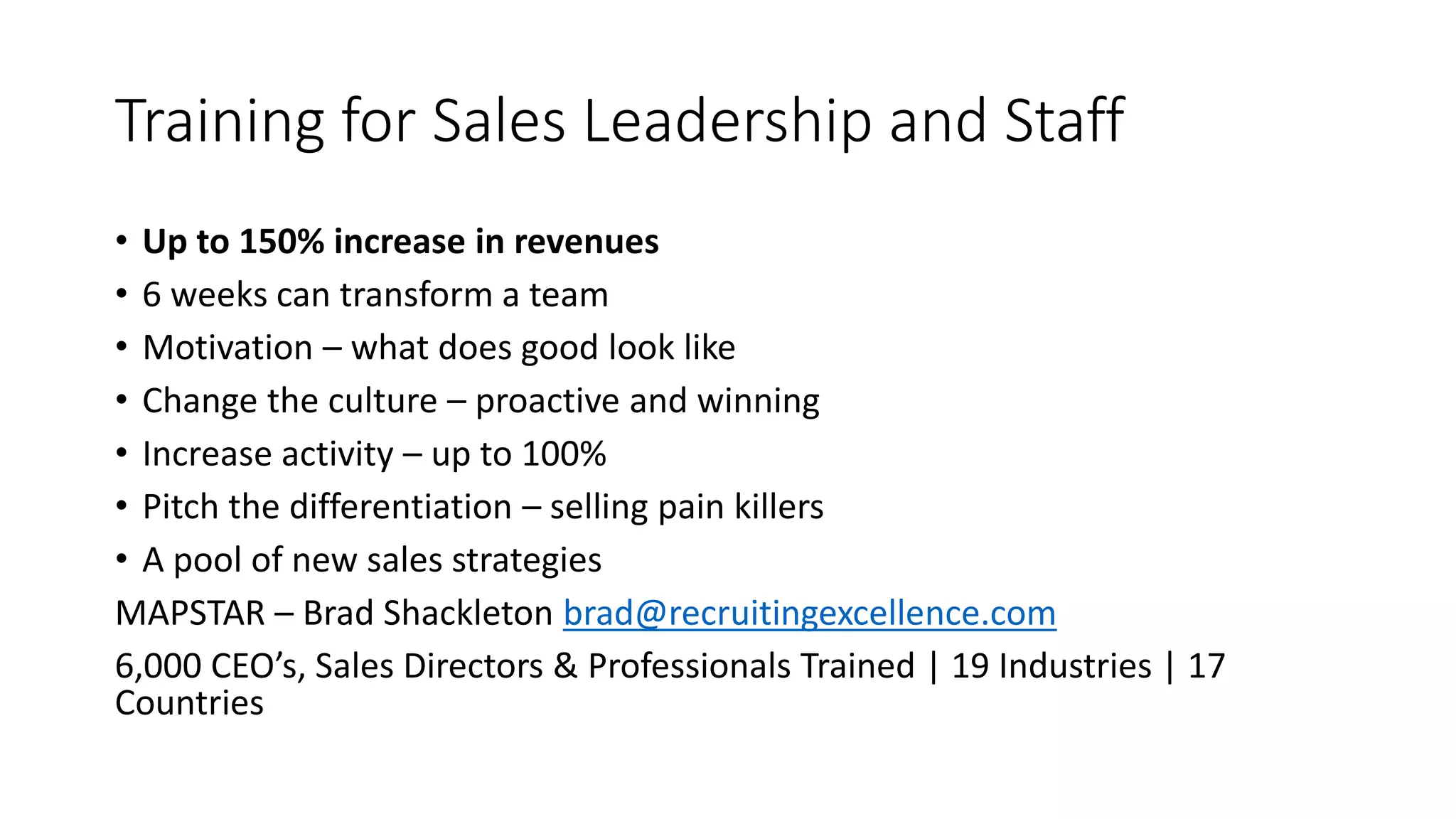 Training for Sales Leadership and Staff
• Up to 150% increase in revenues
• 6 weeks can transform a team
• Motivation – what does good look like
• Change the culture – proactive and winning
• Increase activity – up to 100%
• Pitch the differentiation – selling pain killers
• A pool of new sales strategies
MAPSTAR – Brad Shackleton brad@recruitingexcellence.com
6,000 CEO’s, Sales Directors & Professionals Trained | 19 Industries | 17
Countries
 