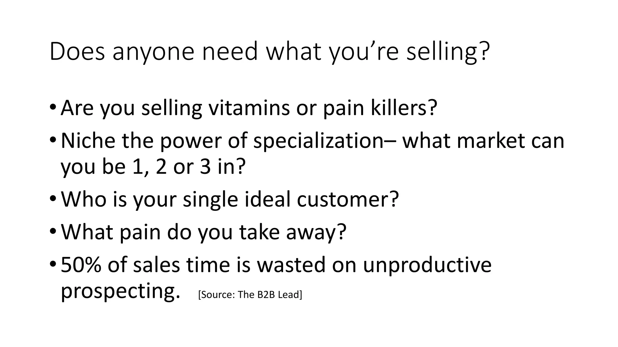 Does anyone need what you’re selling?
•Are you selling vitamins or pain killers?
•Niche the power of specialization– what market can
you be 1, 2 or 3 in?
•Who is your single ideal customer?
•What pain do you take away?
•50% of sales time is wasted on unproductive
prospecting. [Source: The B2B Lead]
 