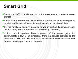 Smart Grid
 Smart grid (SG) is envisioned to be the next-generation electric power
system.
 Smart control centers will utilize modern communication technologies to
monitor and interact with remote smart electric devices in real time.
 SG has functional domains including power generation, transmission, and
distribution by service providers to customers (consumers).
 n the current top-down layer approach of the power grids, the
communication flow is uni-directional from the service provider to the
consumers. The SG will feature a bidirectional communication flow
between service provider and consumer.
 