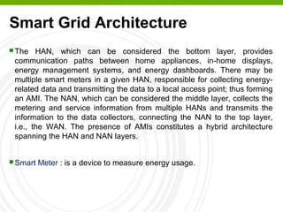 Smart Grid Architecture
 The HAN, which can be considered the bottom layer, provides
communication paths between home appliances, in-home displays,
energy management systems, and energy dashboards. There may be
multiple smart meters in a given HAN, responsible for collecting energy-
related data and transmitting the data to a local access point; thus forming
an AMI. The NAN, which can be considered the middle layer, collects the
metering and service information from multiple HANs and transmits the
information to the data collectors, connecting the NAN to the top layer,
i.e., the WAN. The presence of AMIs constitutes a hybrid architecture
spanning the HAN and NAN layers.
 Smart Meter : is a device to measure energy usage.
 