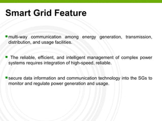 Smart Grid Feature
 multi-way communication among energy generation, transmission,
distribution, and usage facilities.
 The reliable, efficient, and intelligent management of complex power
systems requires integration of high-speed, reliable.
 secure data information and communication technology into the SGs to
monitor and regulate power generation and usage.
 