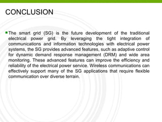 CONCLUSION
 The smart grid (SG) is the future development of the traditional
electrical power grid. By leveraging the tight integration of
communications and information technologies with electrical power
systems, the SG provides advanced features, such as adaptive control
for dynamic demand response management (DRM) and wide area
monitoring. These advanced features can improve the efficiency and
reliability of the electrical power service. Wireless communications can
effectively support many of the SG applications that require flexible
communication over diverse terrain.
 