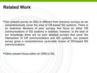 Related Work
 Our present survey on SGs is different from previous surveys as we
comprehensively cover the area of CR-based SG systems. There is
an extensive literature of prior surveys that focus on either CR
communications or SG systems in isolation; however, to the best of
our knowledge there are no prior detailed surveys that cover the
intersection of CR communications and SG systems. our present
survey gives a comprehensive up-to-date review of CR-based SG
communications.
 Other present focus either on CRN or SG.
 