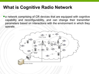 What is Cognitive Radio Network
 a network comprising of CR devices that are equipped with cognitive
capability and reconfigurability, and can change their transmitter
parameters based on interactions with the environment in which they
operate.
 