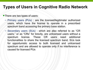 Types of Users in Cognitive Radio Network
 There are two types of users:
– Primary users (PUs) : are the licensed/legitimate/ authorized
users, which have the license to operate in a prescribed
spectrum band accessing the primary base station.
– Secondary users (SUs) : which are also referred to as “CR
users,” or as “CRs” for brevity, are unlicensed users without a
spectrum license. These CR users need additional
functionalities to share the licensed spectrum band. SUs look
for opportunistic access to both licensed and unlicensed
spectrum and are allowed to operate only if no interference is
caused for licensed PUs
 