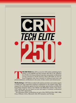 T
                        he CRN TeCh Elite 250 is a new list CRN will be publishing that’s
                        similar to the VAR500 and Fast Growth 100. This is the definitive
                        list of VARs with deep technical expertise and premier certifications
                        serving customers in North America. These 250 VARs are best-of-
                        breed integrators who have invested in technical know-how and
           premier/platinum certifications in the areas of data centers and infrastructure.

           Methodology: CRN Editors worked with solution providers and outside experts
           to define the most important technical certifications in the market today. They
           mapped the certifications against the key technology opportunities as defined by
           Everything Channel’s State of the Market and Midmarket studies. From there,
           CRN editors built the list based on level and depth of technical certifications
           within the VAR organization.
             The following vendor certifications are part of the CRN Tech Elite: EMC, IBM,
           Cisco, VMware, Citrix, Microsoft, Dell, HP, Symantec and NetApp.



1   Month 2010
 