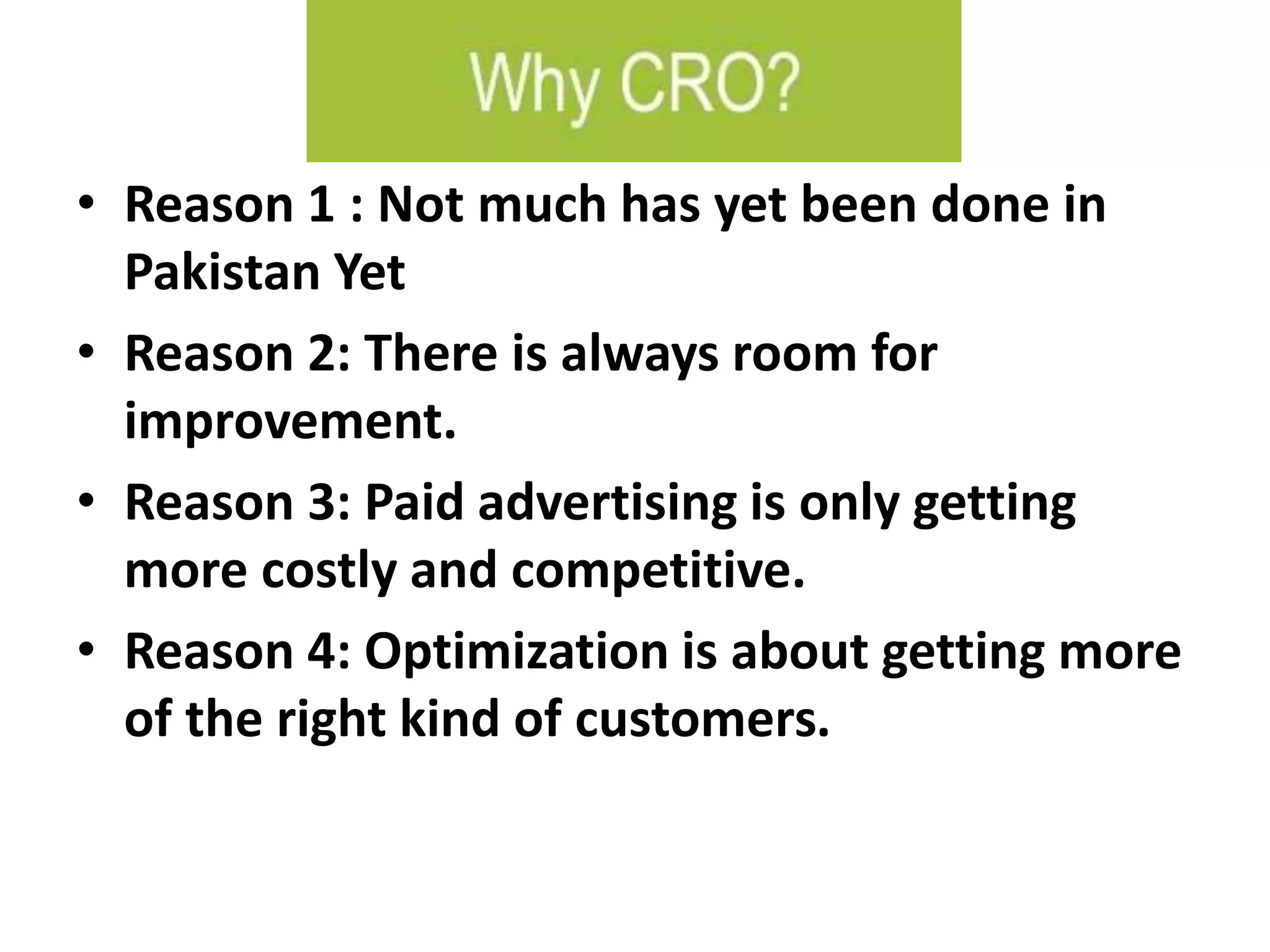 • Reason 1 : Not much has yet been done in
Pakistan Yet
• Reason 2: There is always room for
improvement.
• Reason 3: Paid advertising is only getting
more costly and competitive.
• Reason 4: Optimization is about getting more
of the right kind of customers.
 