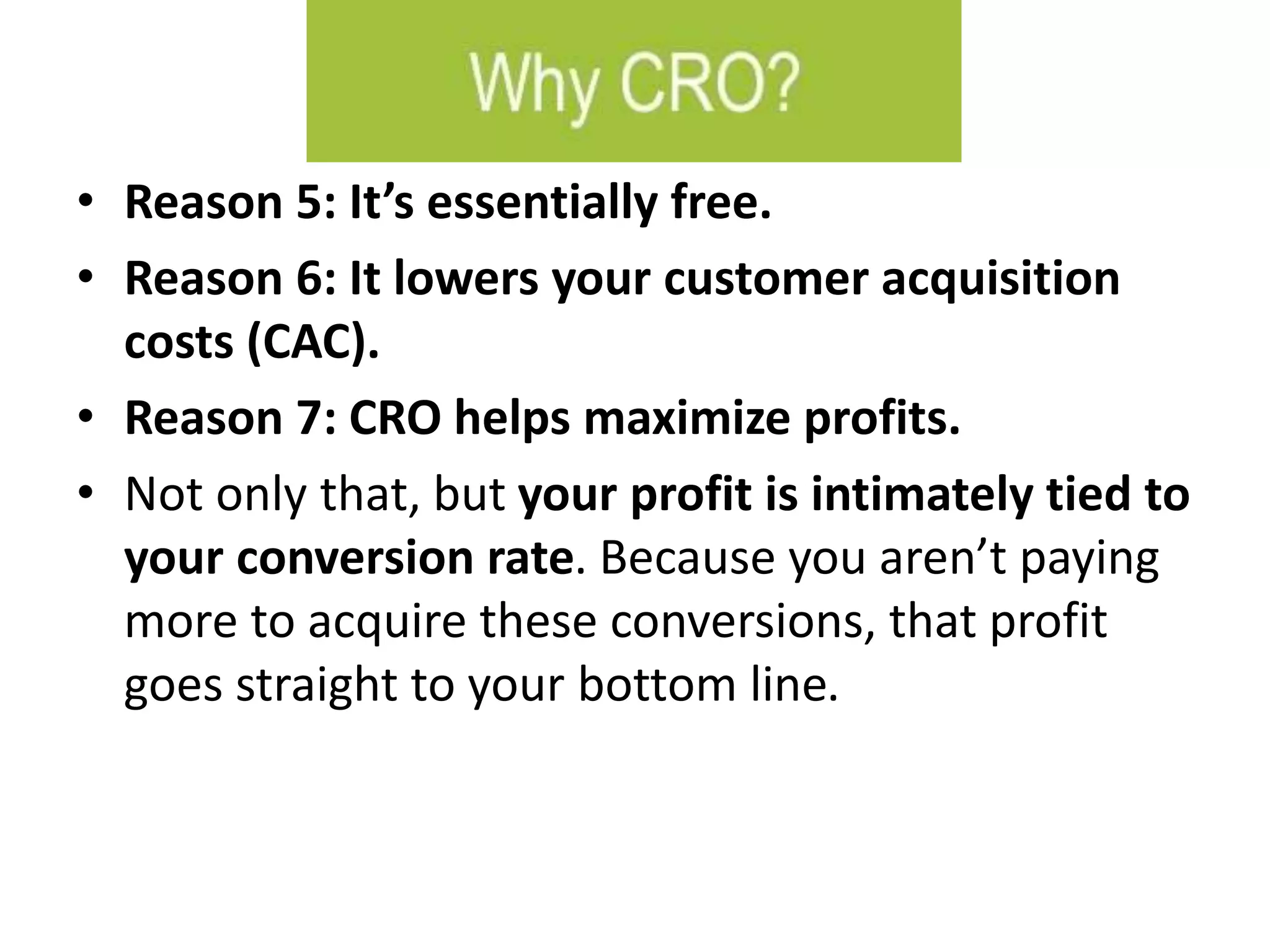 • Reason 5: It’s essentially free.
• Reason 6: It lowers your customer acquisition
costs (CAC).
• Reason 7: CRO helps maximize profits.
• Not only that, but your profit is intimately tied to
your conversion rate. Because you aren’t paying
more to acquire these conversions, that profit
goes straight to your bottom line.
 