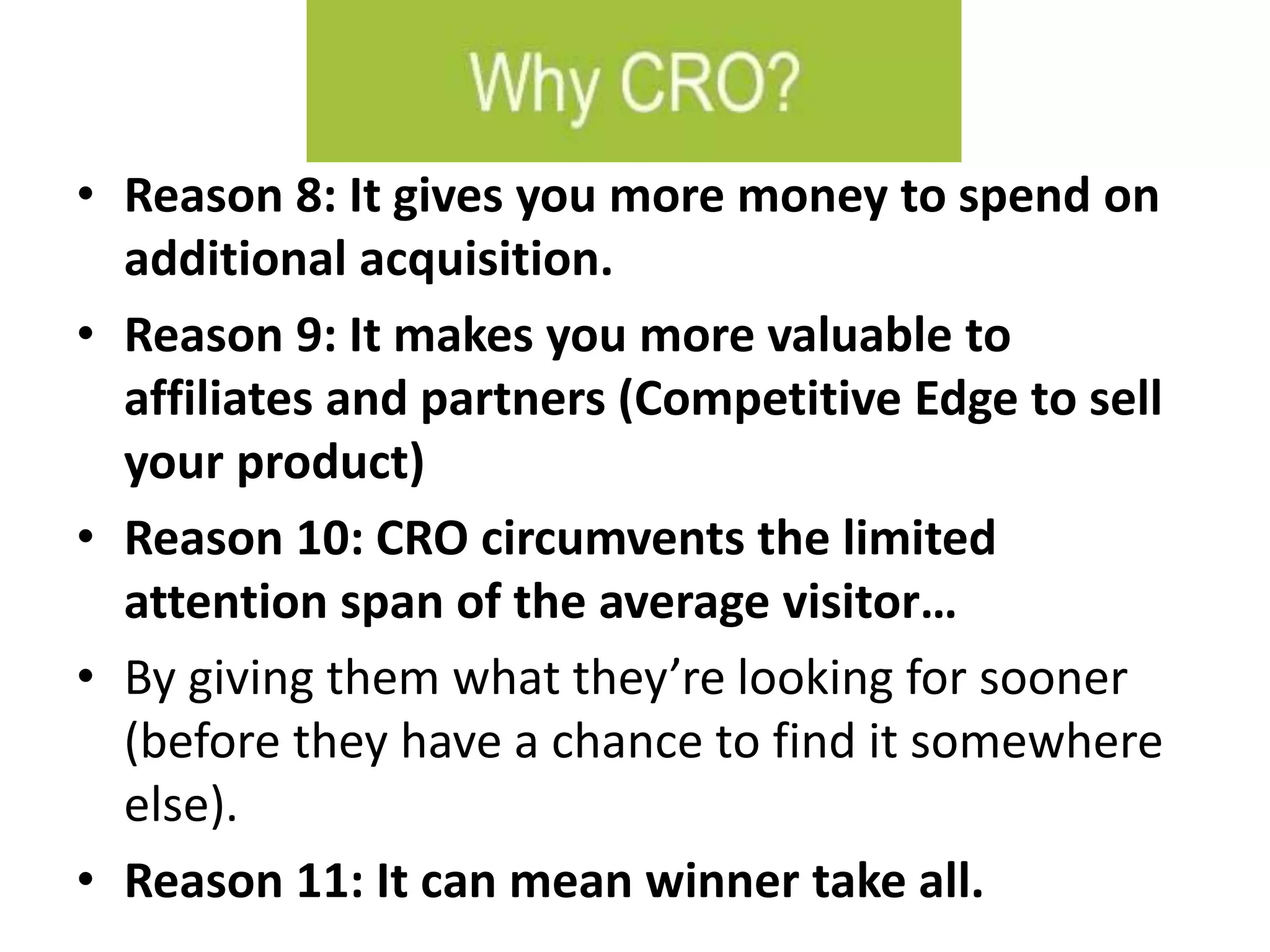 • Reason 8: It gives you more money to spend on
additional acquisition.
• Reason 9: It makes you more valuable to
affiliates and partners (Competitive Edge to sell
your product)
• Reason 10: CRO circumvents the limited
attention span of the average visitor…
• By giving them what they’re looking for sooner
(before they have a chance to find it somewhere
else).
• Reason 11: It can mean winner take all.
 