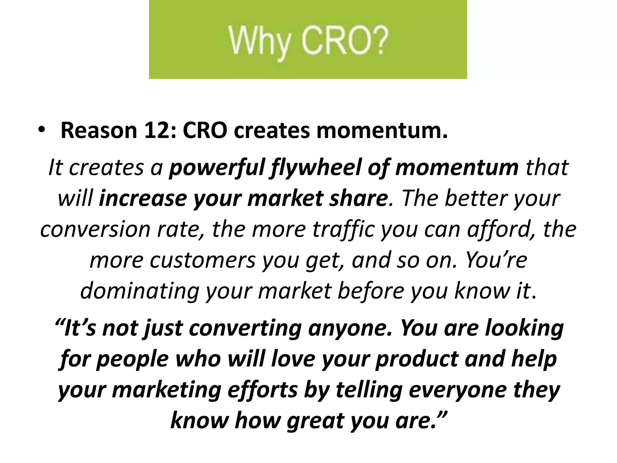 • Reason 12: CRO creates momentum.
It creates a powerful flywheel of momentum that
will increase your market share. The better your
conversion rate, the more traffic you can afford, the
more customers you get, and so on. You’re
dominating your market before you know it.
“It’s not just converting anyone. You are looking
for people who will love your product and help
your marketing efforts by telling everyone they
know how great you are.”
 