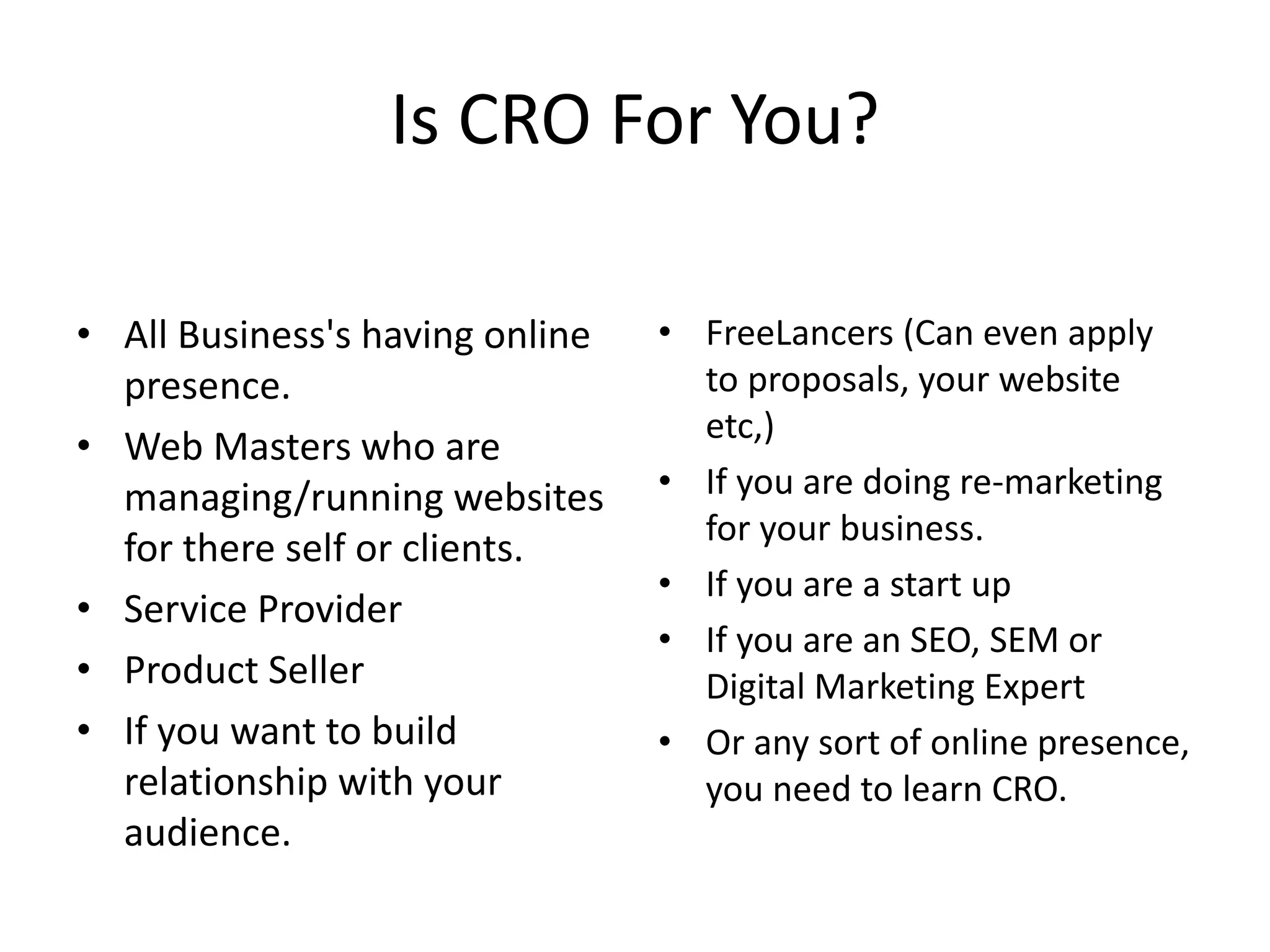Is CRO For You?
• All Business's having online
presence.
• Web Masters who are
managing/running websites
for there self or clients.
• Service Provider
• Product Seller
• If you want to build
relationship with your
audience.
• FreeLancers (Can even apply
to proposals, your website
etc,)
• If you are doing re-marketing
for your business.
• If you are a start up
• If you are an SEO, SEM or
Digital Marketing Expert
• Or any sort of online presence,
you need to learn CRO.
 