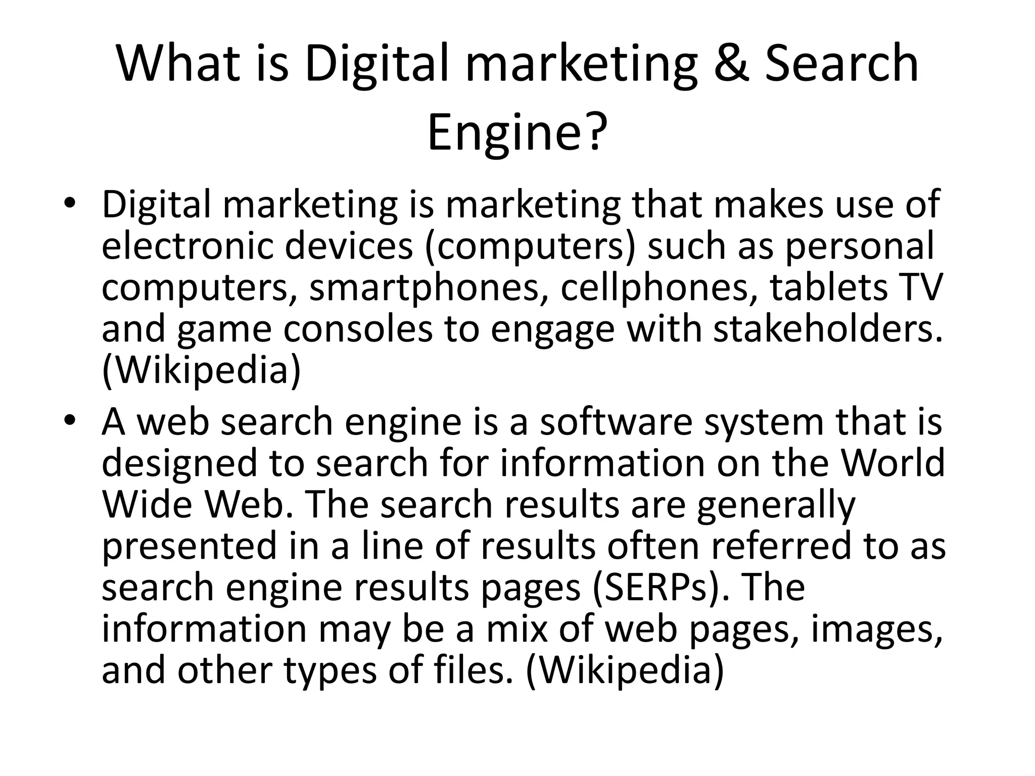 What is Digital marketing & Search
Engine?
• Digital marketing is marketing that makes use of
electronic devices (computers) such as personal
computers, smartphones, cellphones, tablets TV
and game consoles to engage with stakeholders.
(Wikipedia)
• A web search engine is a software system that is
designed to search for information on the World
Wide Web. The search results are generally
presented in a line of results often referred to as
search engine results pages (SERPs). The
information may be a mix of web pages, images,
and other types of files. (Wikipedia)
 