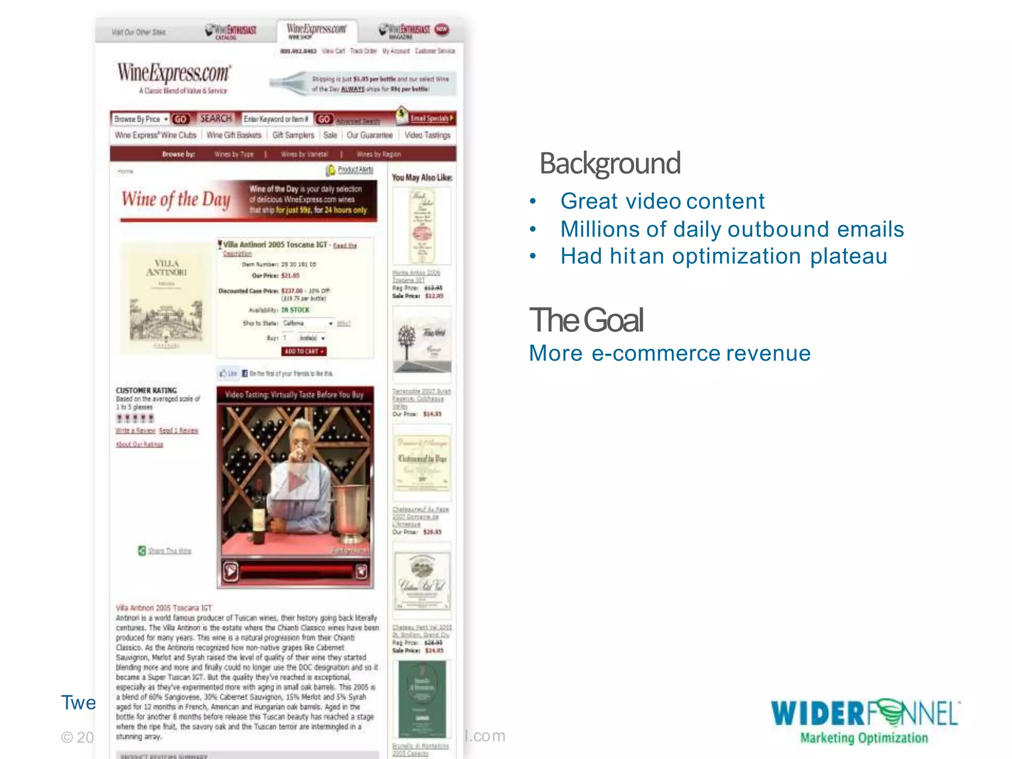 Twe
et this: @chrisgoward#cro
07-2013 WiderFunnel Marketing Inc. |
widerfunne
Background
l.com© 20
• Great video content
• Millions of daily outbound emails
• Had hitan optimization plateau
TheGoal
More e-commerce revenue
 