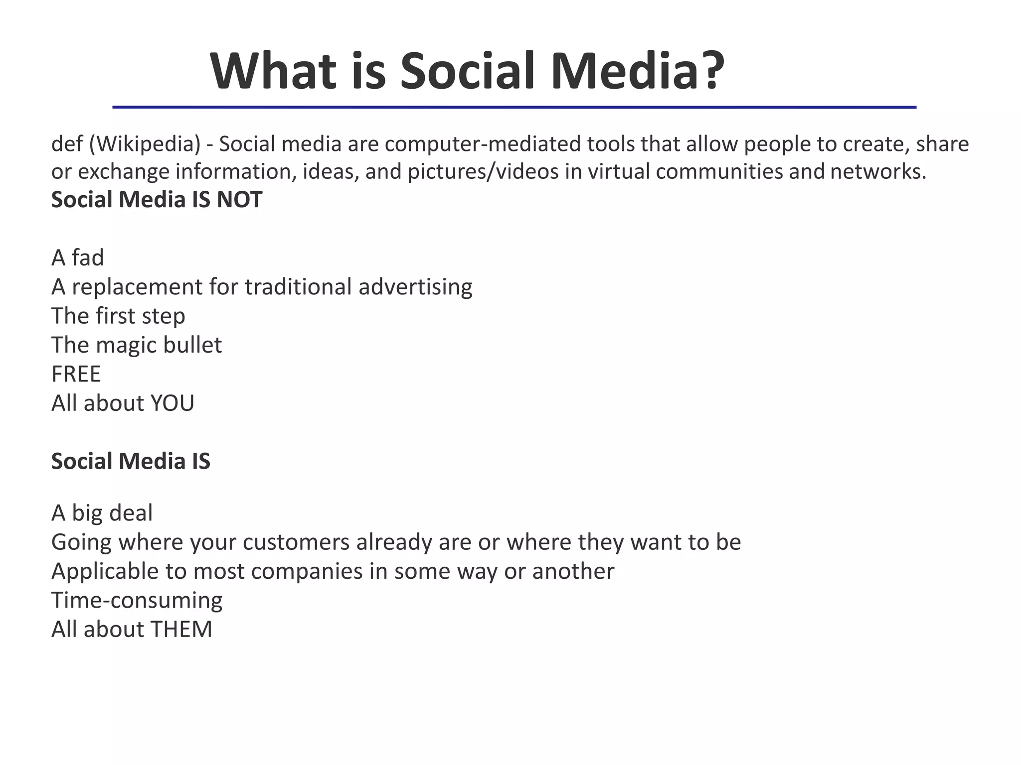 def (Wikipedia) - Social media are computer-mediated tools that allow people to create, share
or exchange information, ideas, and pictures/videos in virtual communities and networks.
Social Media IS NOT
A fad
A replacement for traditional advertising
The first step
The magic bullet
FREE
All about YOU
Social Media IS
A big deal
Going where your customers already are or where they want to be
Applicable to most companies in some way or another
Time-consuming
All about THEM
What is Social Media?
 