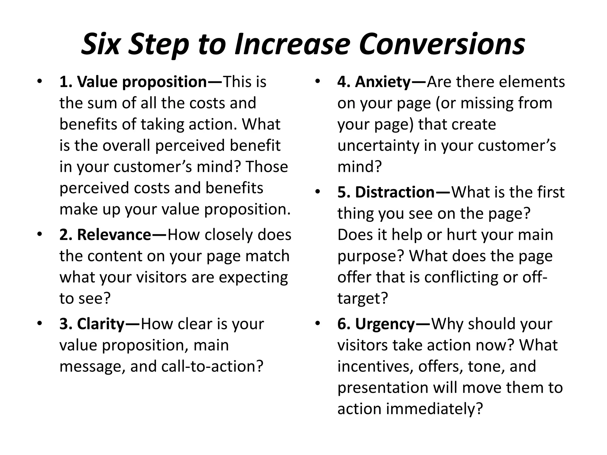 Six Step to Increase Conversions
• 1. Value proposition—This is
the sum of all the costs and
benefits of taking action. What
is the overall perceived benefit
in your customer’s mind? Those
perceived costs and benefits
make up your value proposition.
• 2. Relevance—How closely does
the content on your page match
what your visitors are expecting
to see?
• 3. Clarity—How clear is your
value proposition, main
message, and call-to-action?
• 4. Anxiety—Are there elements
on your page (or missing from
your page) that create
uncertainty in your customer’s
mind?
• 5. Distraction—What is the first
thing you see on the page?
Does it help or hurt your main
purpose? What does the page
offer that is conflicting or off-
target?
• 6. Urgency—Why should your
visitors take action now? What
incentives, offers, tone, and
presentation will move them to
action immediately?
 