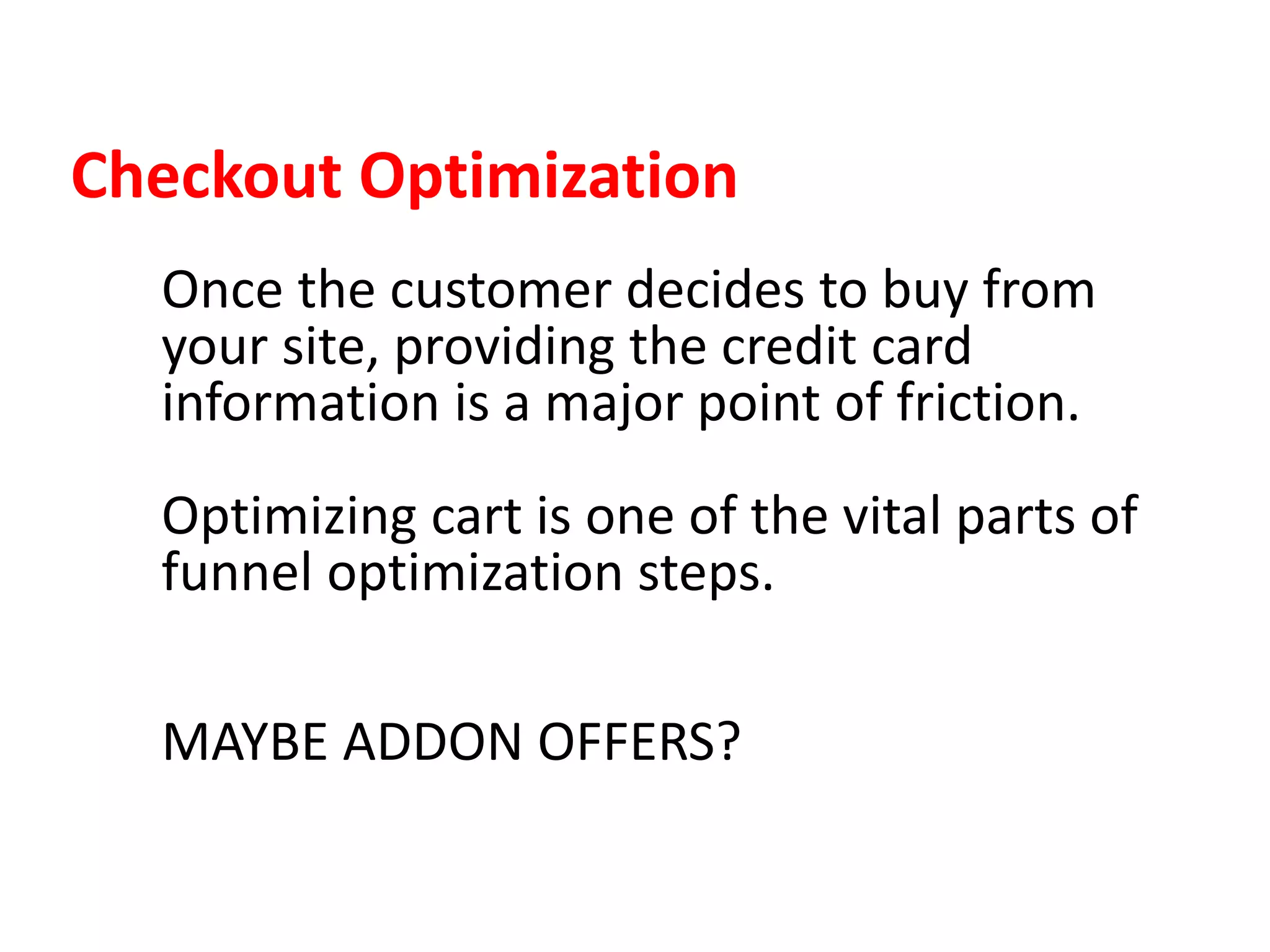 Checkout Optimization
Once the customer decides to buy from
your site, providing the credit card
information is a major point of friction.
Optimizing cart is one of the vital parts of
funnel optimization steps.
MAYBE ADDON OFFERS?
 