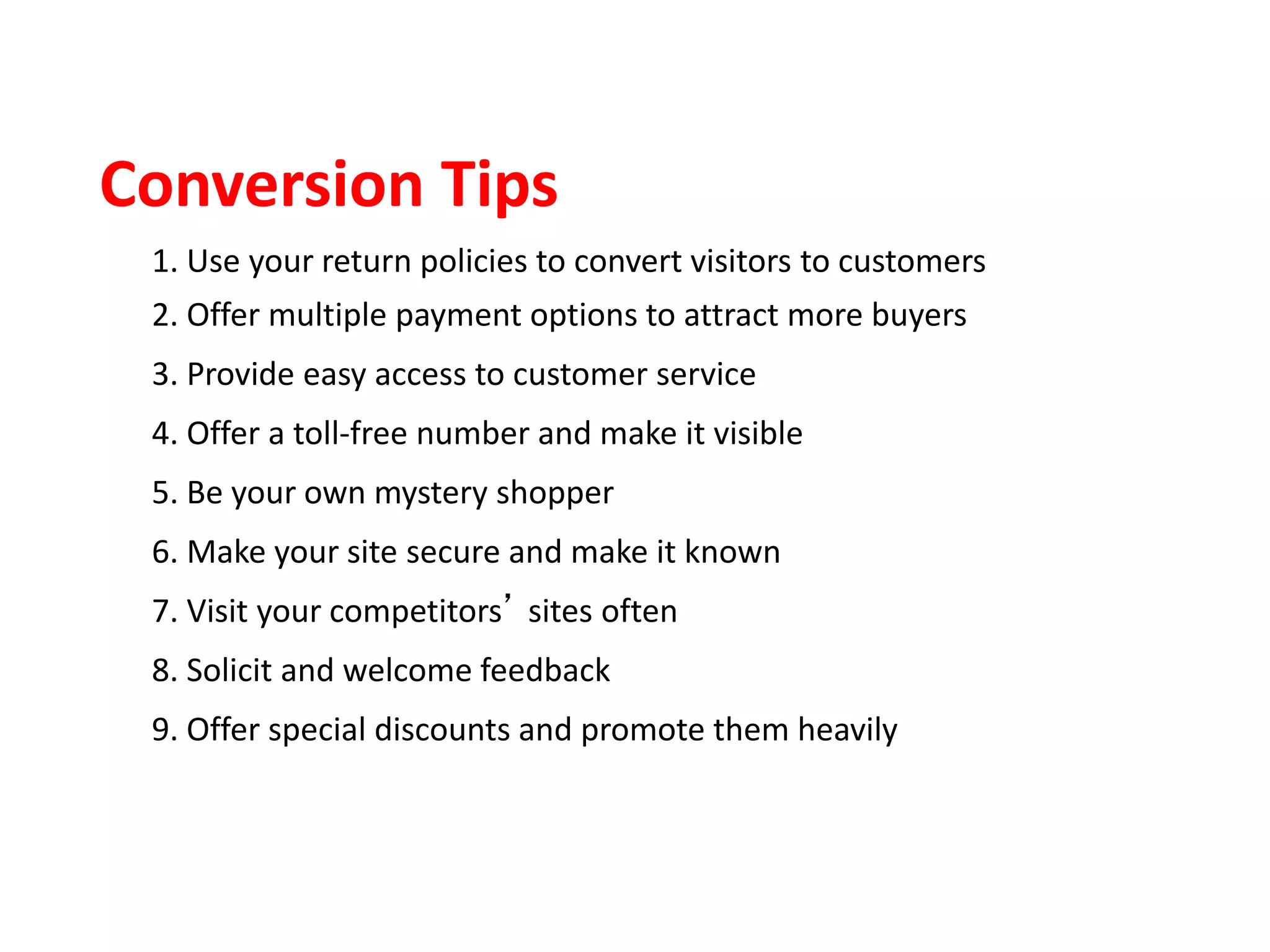 1. Use your return policies to convert visitors to customers
2. Offer multiple payment options to attract more buyers
3. Provide easy access to customer service
4. Offer a toll-free number and make it visible
5. Be your own mystery shopper
6. Make your site secure and make it known
7. Visit your competitors’ sites often
8. Solicit and welcome feedback
9. Offer special discounts and promote them heavily
Conversion Tips
 