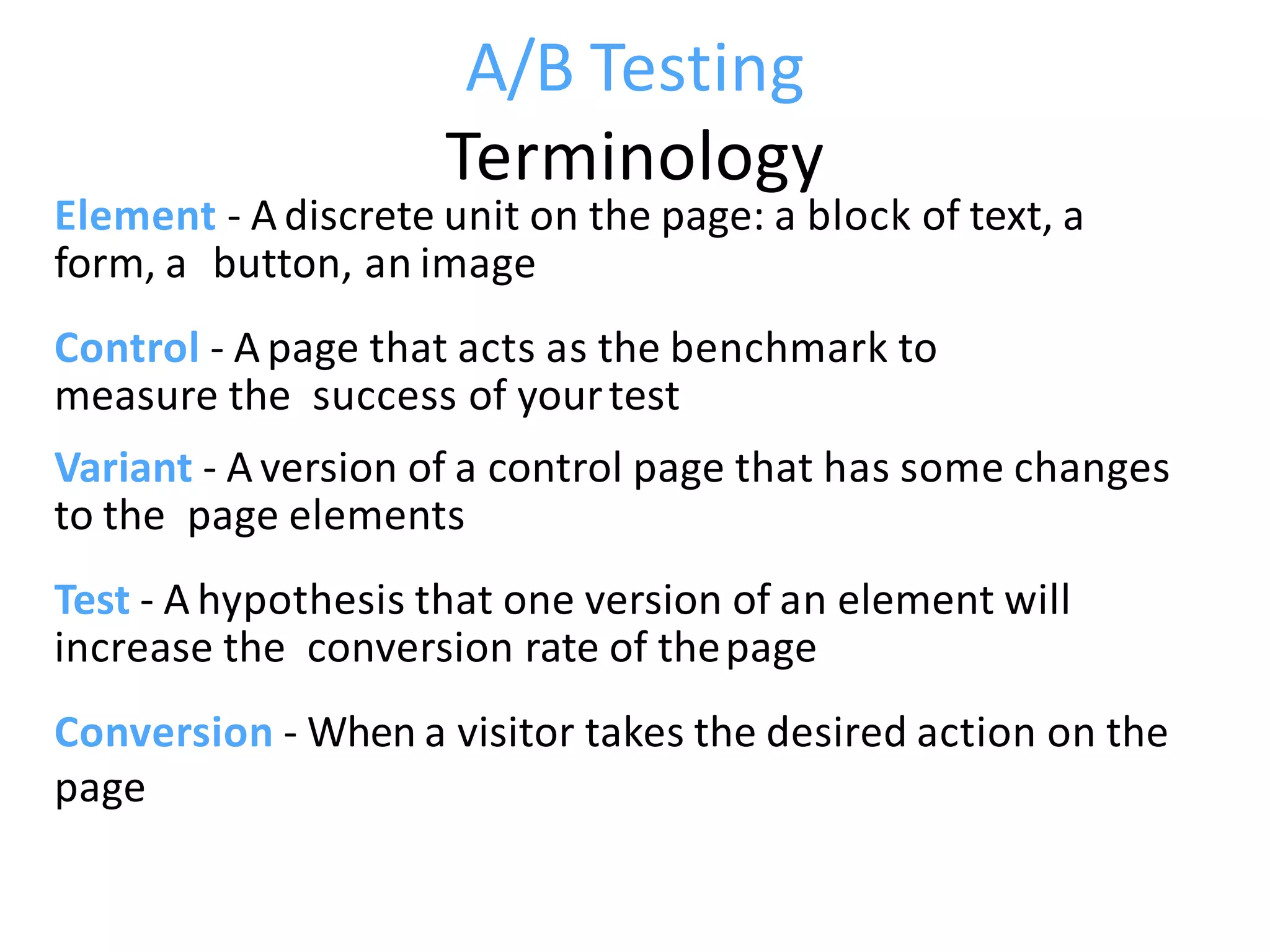 A/B Testing
Terminology
Element - A discrete unit on the page: a block of text, a
form, a button, an image
Control - A page that acts as the benchmark to
measure the success of yourtest
Variant - A version of a control page that has some changes
to the page elements
Test - A hypothesis that one version of an element will
increase the conversion rate of thepage
Conversion - When a visitor takes the desired action on the
page
 