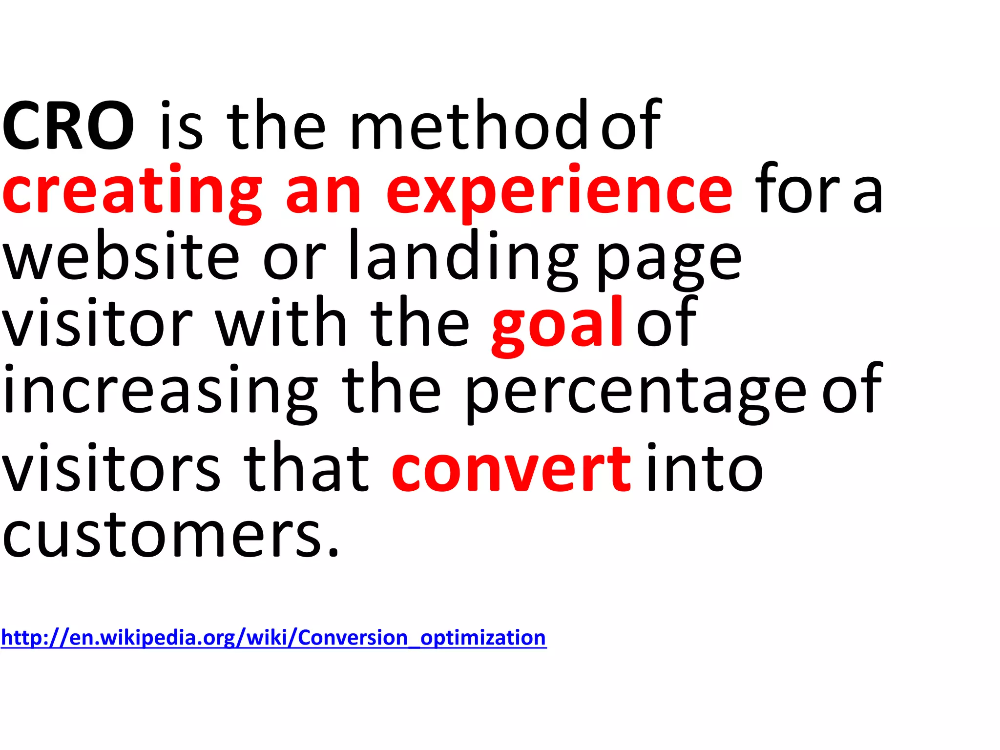 CRO is the methodof
creating an experience fora
website or landing page
visitor with the goalof
increasing the percentageof
visitors that convertinto
customers.
http://en.wikipedia.org/wiki/Conversion_optimization
 