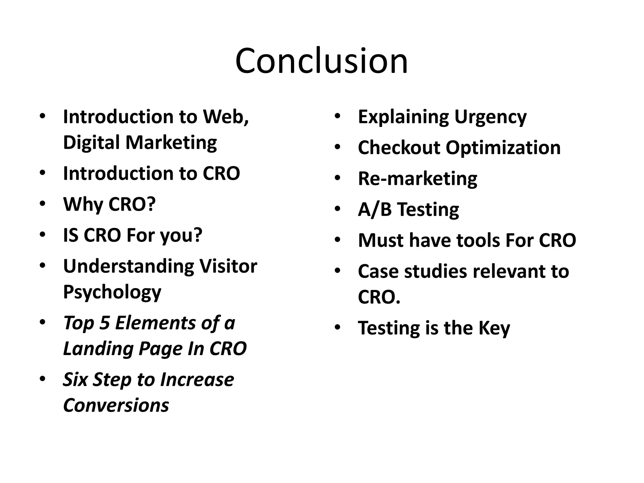 Conclusion
• Introduction to Web,
Digital Marketing
• Introduction to CRO
• Why CRO?
• IS CRO For you?
• Understanding Visitor
Psychology
• Top 5 Elements of a
Landing Page In CRO
• Six Step to Increase
Conversions
• Explaining Urgency
• Checkout Optimization
• Re-marketing
• A/B Testing
• Must have tools For CRO
• Case studies relevant to
CRO.
• Testing is the Key
 