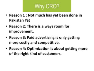 • Reason 1 : Not much has yet been done in
Pakistan Yet
• Reason 2: There is always room for
improvement.
• Reason 3: Paid advertising is only getting
more costly and competitive.
• Reason 4: Optimization is about getting more
of the right kind of customers.
 