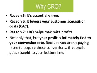• Reason 5: It’s essentially free.
• Reason 6: It lowers your customer acquisition
costs (CAC).
• Reason 7: CRO helps maximize profits.
• Not only that, but your profit is intimately tied to
your conversion rate. Because you aren’t paying
more to acquire these conversions, that profit
goes straight to your bottom line.
 