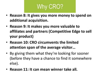 • Reason 8: It gives you more money to spend on
additional acquisition.
• Reason 9: It makes you more valuable to
affiliates and partners (Competitive Edge to sell
your product)
• Reason 10: CRO circumvents the limited
attention span of the average visitor…
• By giving them what they’re looking for sooner
(before they have a chance to find it somewhere
else).
• Reason 11: It can mean winner take all.
 