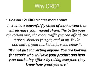 • Reason 12: CRO creates momentum.
It creates a powerful flywheel of momentum that
will increase your market share. The better your
conversion rate, the more traffic you can afford, the
more customers you get, and so on. You’re
dominating your market before you know it.
“It’s not just converting anyone. You are looking
for people who will love your product and help
your marketing efforts by telling everyone they
know how great you are.”
 