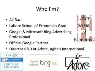 Who I’m?
• Ali Raza.
• Lahore School of Economics Grad.
• Google & Microsoft Bing Advertising
Professional
• Official Google Partner
• Director R&D at Adore, Agha’s International
Pvt. Ltd.
 
