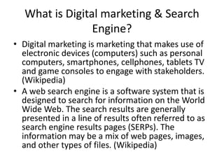 What is Digital marketing & Search
Engine?
• Digital marketing is marketing that makes use of
electronic devices (computers) such as personal
computers, smartphones, cellphones, tablets TV
and game consoles to engage with stakeholders.
(Wikipedia)
• A web search engine is a software system that is
designed to search for information on the World
Wide Web. The search results are generally
presented in a line of results often referred to as
search engine results pages (SERPs). The
information may be a mix of web pages, images,
and other types of files. (Wikipedia)
 