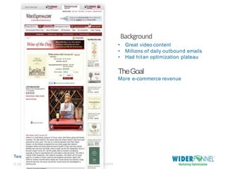 Twe
et this: @chrisgoward#cro
07-2013 WiderFunnel Marketing Inc. |
widerfunne
Background
l.com© 20
• Great video content
• Millions of daily outbound emails
• Had hitan optimization plateau
TheGoal
More e-commerce revenue
 