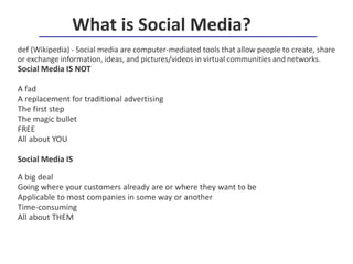 def (Wikipedia) - Social media are computer-mediated tools that allow people to create, share
or exchange information, ideas, and pictures/videos in virtual communities and networks.
Social Media IS NOT
A fad
A replacement for traditional advertising
The first step
The magic bullet
FREE
All about YOU
Social Media IS
A big deal
Going where your customers already are or where they want to be
Applicable to most companies in some way or another
Time-consuming
All about THEM
What is Social Media?
 